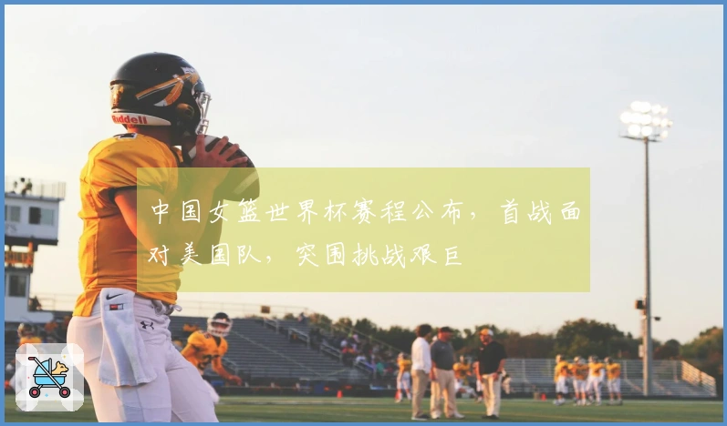 中国女篮世界杯赛程公布，首战面对美国队，突围挑战艰巨