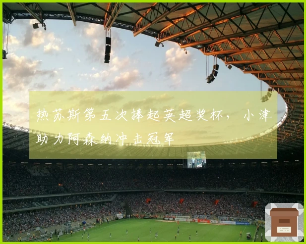 热苏斯第五次捧起英超奖杯，小津助力阿森纳冲击冠军