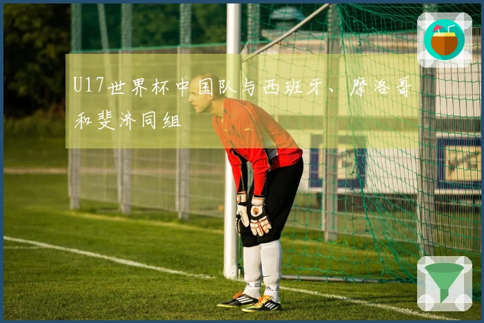 U17世界杯中国队与西班牙、摩洛哥和斐济同组